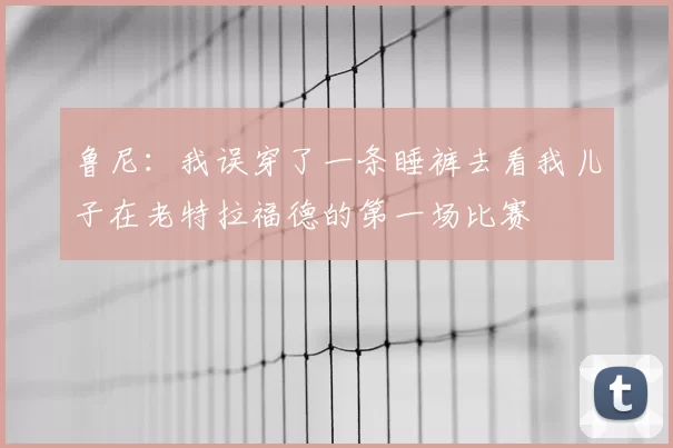 鲁尼：我误穿了一条睡裤去看我儿子在老特拉福德的第一场比赛