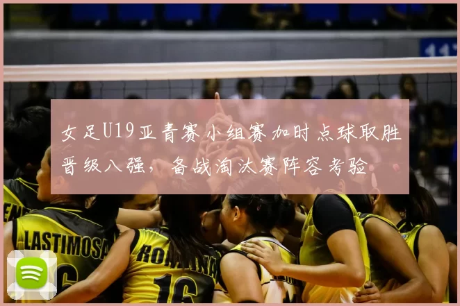 女足U19亚青赛小组赛加时点球取胜晋级八强，备战淘汰赛阵容考验