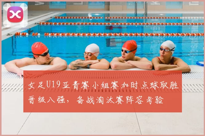女足U19亚青赛小组赛加时点球取胜晋级八强，备战淘汰赛阵容考验