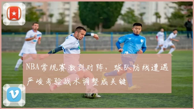 NBA常规赛激烈对阵，球队防线遭遇严峻考验战术调整成关键
