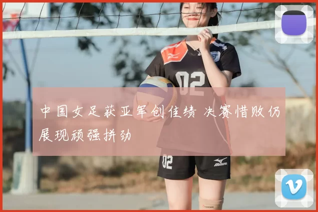中国女足获亚军创佳绩 决赛惜败仍展现顽强拼劲