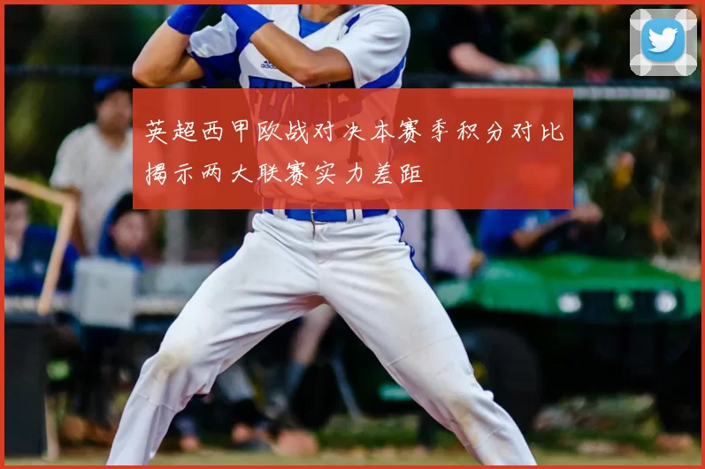 英超西甲欧战对决本赛季积分对比揭示两大联赛实力差距