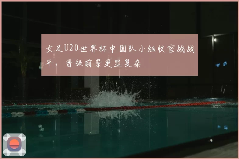 女足U20世界杯中国队小组收官战战平,晋级前景更显复杂