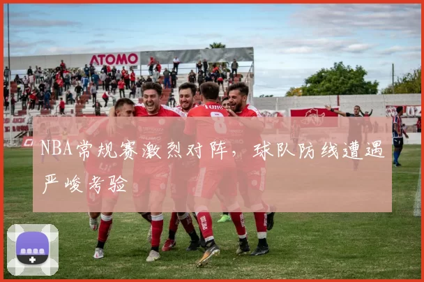 NBA常规赛激烈对阵，球队防线遭遇严峻考验