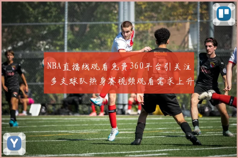 NBA直播线观看免费360平台引关注 多支球队热身赛视频观看需求上升