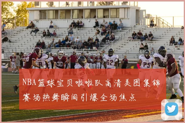 NBA篮球宝贝啦啦队高清美图集锦 赛场热舞瞬间引爆全场焦点