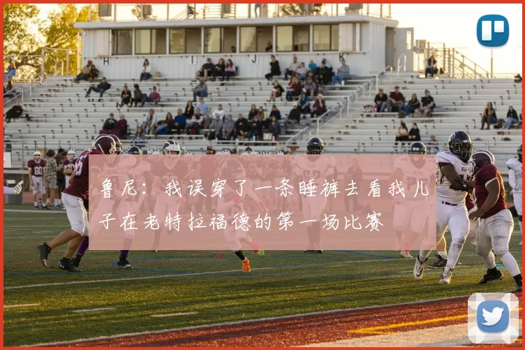 鲁尼：我误穿了一条睡裤去看我儿子在老特拉福德的第一场比赛