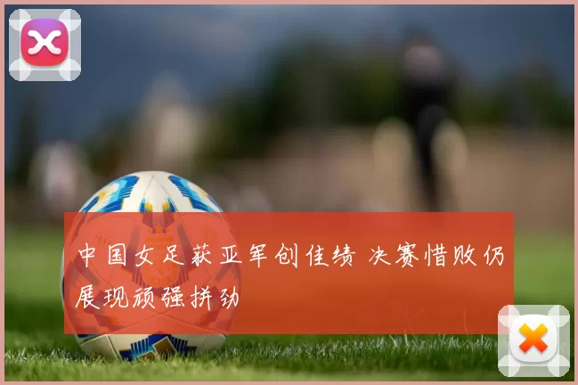 中国女足获亚军创佳绩 决赛惜败仍展现顽强拼劲