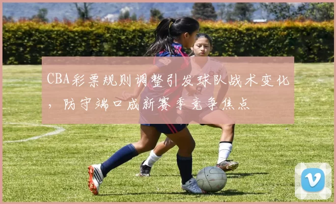 CBA彩票规则调整引发球队战术变化，防守端口成新赛季竞争焦点