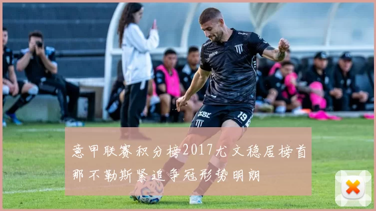 意甲联赛积分榜2017尤文稳居榜首那不勒斯紧追争冠形势明朗