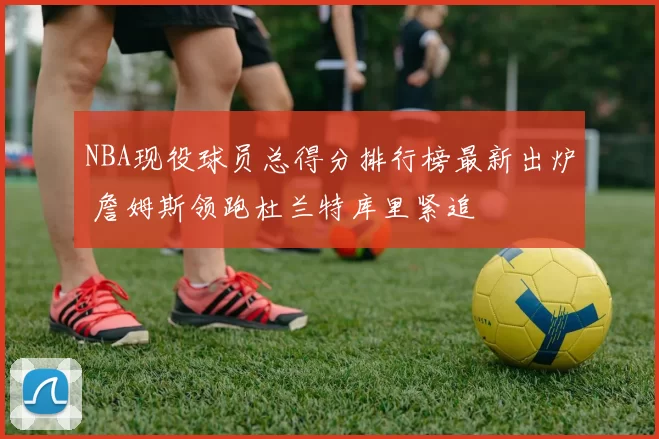 NBA现役球员总得分排行榜最新出炉 詹姆斯领跑杜兰特库里紧追