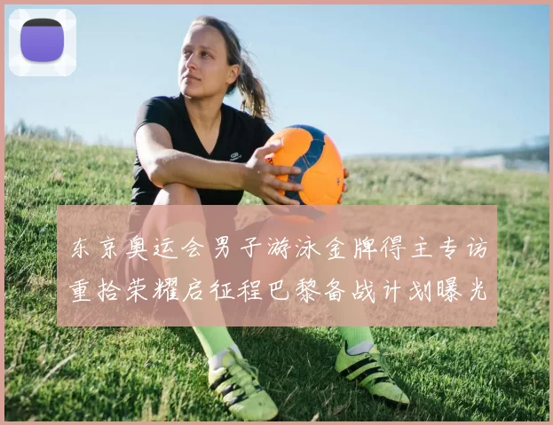 东京奥运会男子游泳金牌得主专访重拾荣耀启征程巴黎备战计划曝光