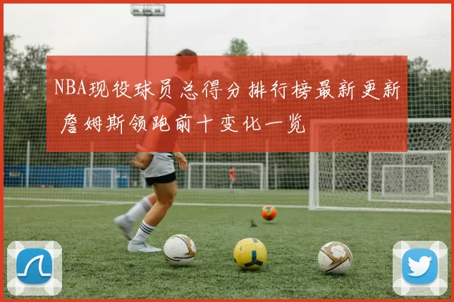 NBA现役球员总得分排行榜最新更新 詹姆斯领跑前十变化一览