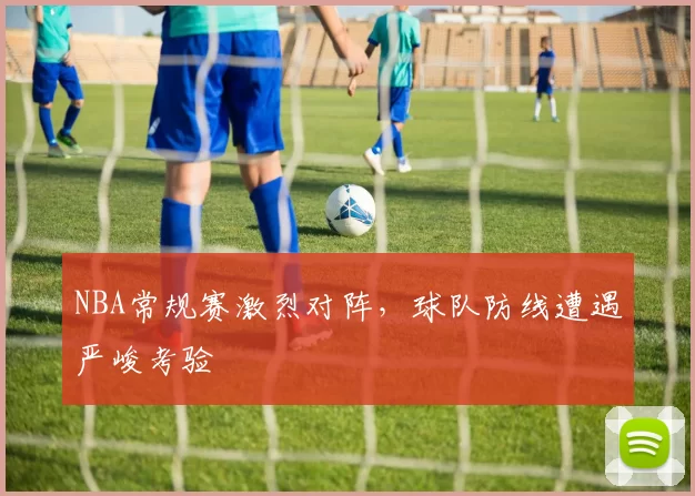 NBA常规赛激烈对阵，球队防线遭遇严峻考验