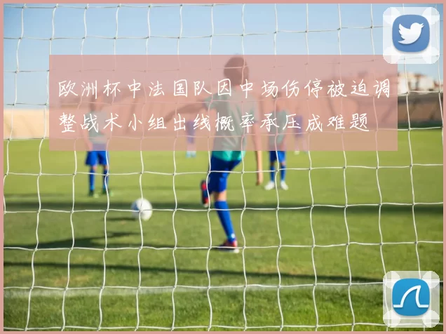 欧洲杯中法国队因中场伤停被迫调整战术小组出线概率承压成难题