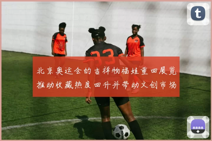 北京奥运会的吉祥物福娃重回展览推动收藏热度回升并带动文创市场活跃