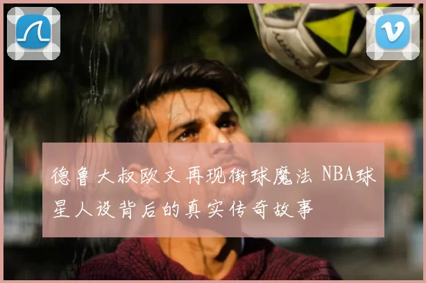 德鲁大叔欧文再现街球魔法 NBA球星人设背后的真实传奇故事