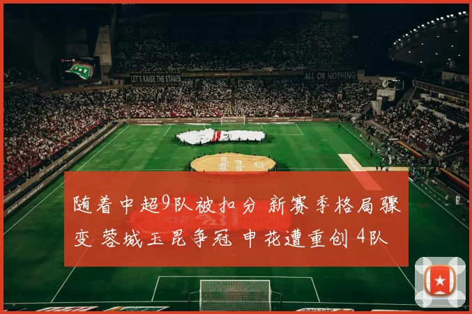 随着中超9队被扣分 新赛季格局骤变 蓉城玉昆争冠 申花遭重创 4队保级