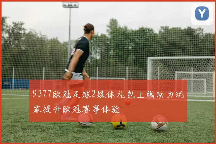 9377欧冠足球2媒体礼包上线助力玩家提升欧冠赛事体验