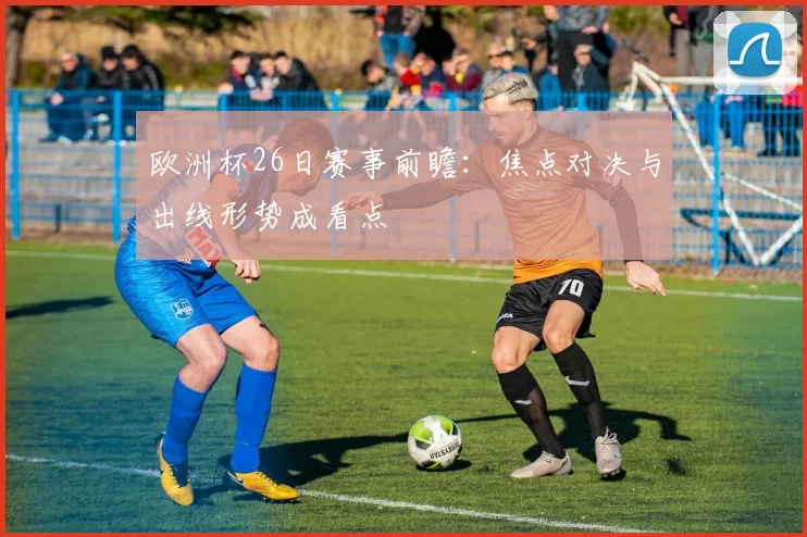 欧洲杯26日赛事前瞻：焦点对决与出线形势成看点