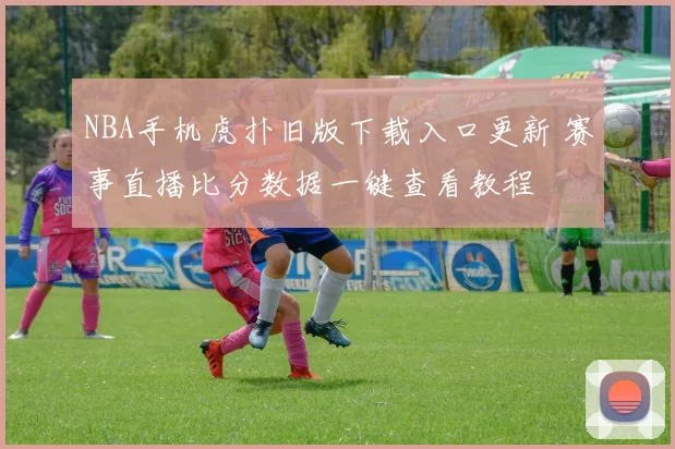 NBA手机虎扑旧版下载入口更新 赛事直播比分数据一键查看教程