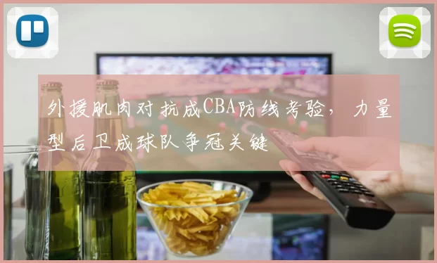 外援肌肉对抗成CBA防线考验，力量型后卫成球队争冠关键