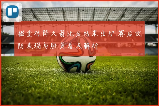 掘金对阵火箭比分结果出炉 赛后攻防表现与胜负看点解析