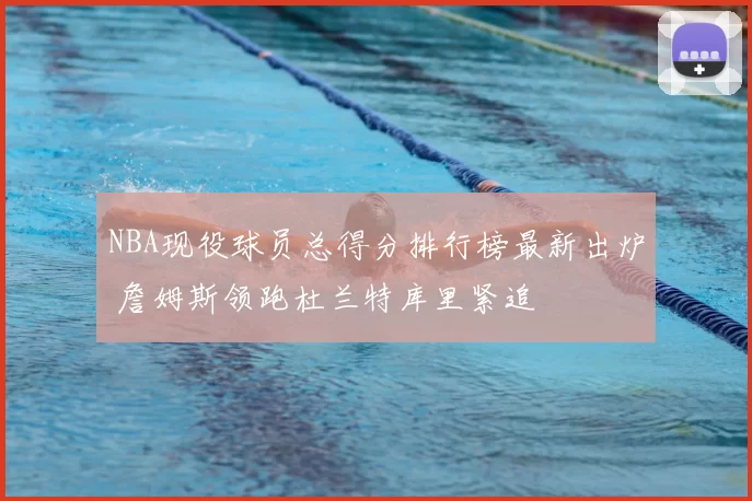 NBA现役球员总得分排行榜最新出炉 詹姆斯领跑杜兰特库里紧追