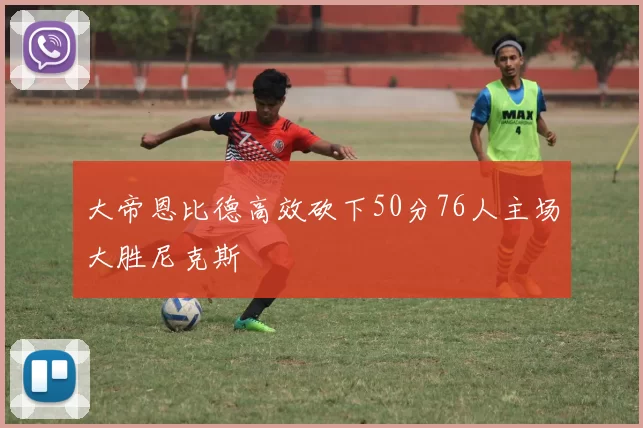 大帝恩比德高效砍下50分76人主场大胜尼克斯