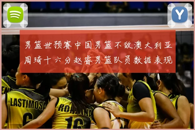 男篮世预赛中国男篮不敌澳大利亚周琦十六分赵睿男篮队员数据表现