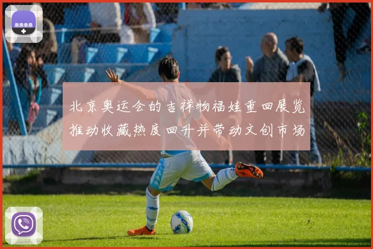 北京奥运会的吉祥物福娃重回展览推动收藏热度回升并带动文创市场活跃