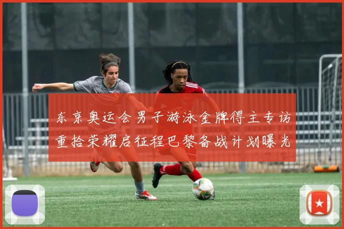 东京奥运会男子游泳金牌得主专访重拾荣耀启征程巴黎备战计划曝光