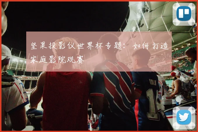 坚果投影仪世界杯专题:如何打造家庭影院观赛