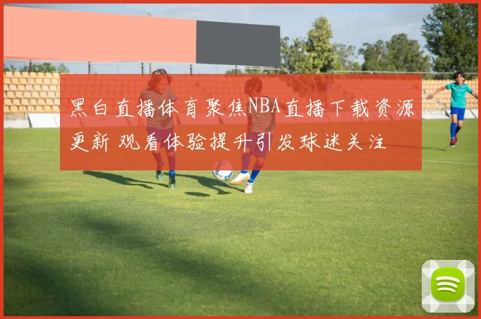 黑白直播体育聚焦NBA直播下载资源更新 观看体验提升引发球迷关注