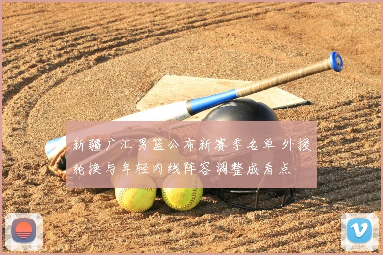 新疆广汇男篮公布新赛季名单 外援轮换与年轻内线阵容调整成看点