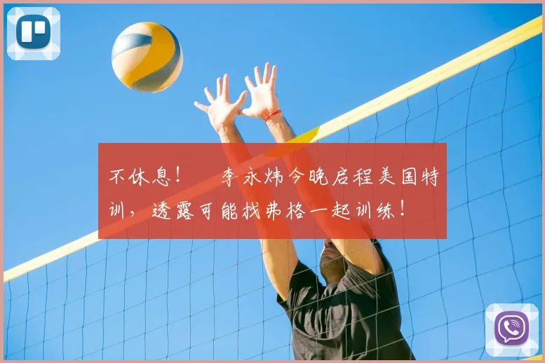 不休息!偰李永炜今晚启程美国特训,透露可能找弗格一起训练!